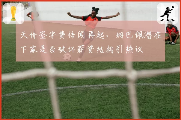 天价签字费传闻再起，姆巴佩潜在下家是否破坏薪资结构引热议
