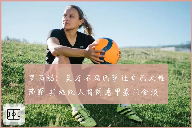 罗马诺：莱万不满巴萨让自己大幅降薪 其经纪人将同意甲豪门会谈