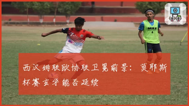 西汉姆联欧协联卫冕前景：莫耶斯杯赛玄学能否延续