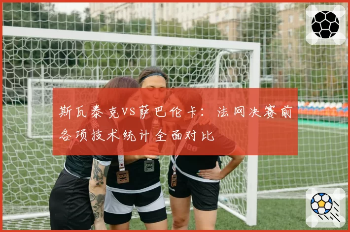 斯瓦泰克vs萨巴伦卡：法网决赛前各项技术统计全面对比