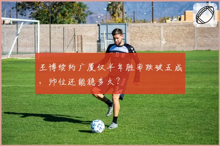 王博续约广厦仅半年胜率跌破五成,帅位还能稳多久?