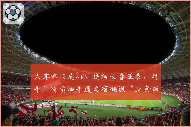 天津津门虎2比1逆转长春亚泰，对手门将黄油手遭名宿嘲讽“业余级”