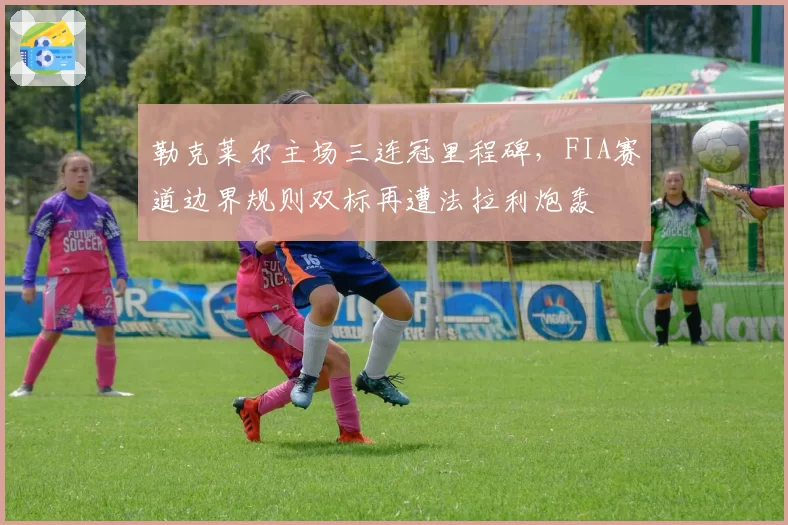 勒克莱尔主场三连冠里程碑，FIA赛道边界规则双标再遭法拉利炮轰