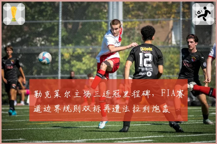 勒克莱尔主场三连冠里程碑，FIA赛道边界规则双标再遭法拉利炮轰