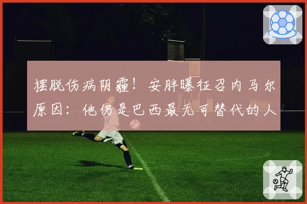 摆脱伤病阴霾！安胖曝征召内马尔原因：他仍是巴西最无可替代的人