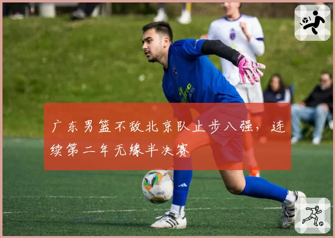 广东男篮不敌北京队止步八强，连续第二年无缘半决赛