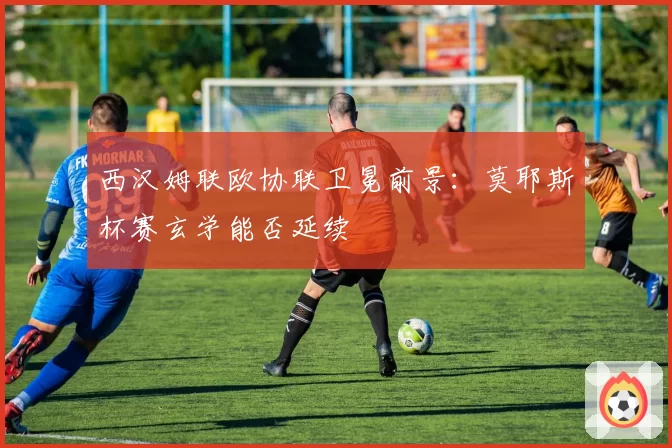 西汉姆联欧协联卫冕前景：莫耶斯杯赛玄学能否延续