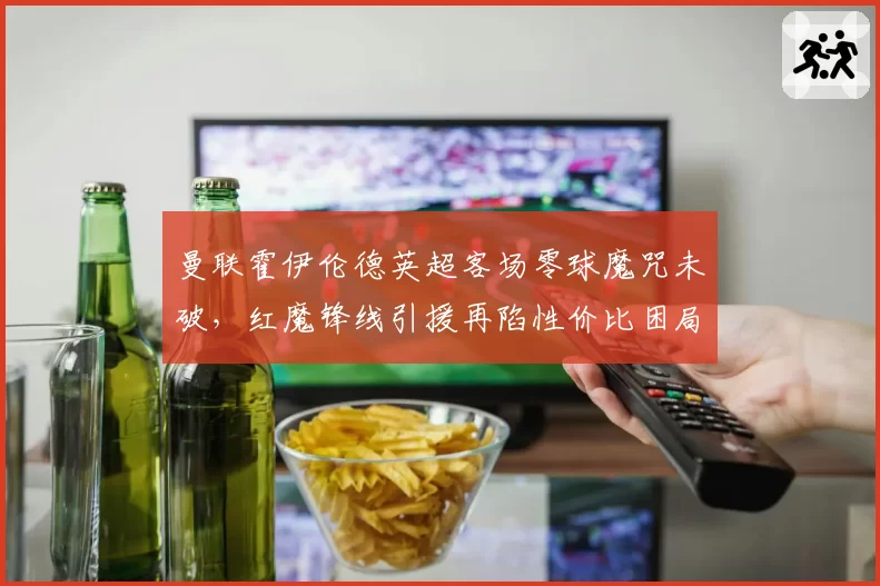 曼联霍伊伦德英超客场零球魔咒未破，红魔锋线引援再陷性价比困局