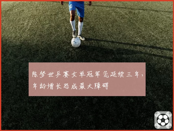 陈梦世乒赛女单冠军荒延续三年,年龄增长恐成最大障碍