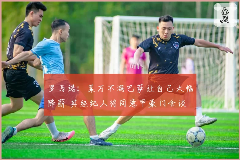 罗马诺：莱万不满巴萨让自己大幅降薪 其经纪人将同意甲豪门会谈