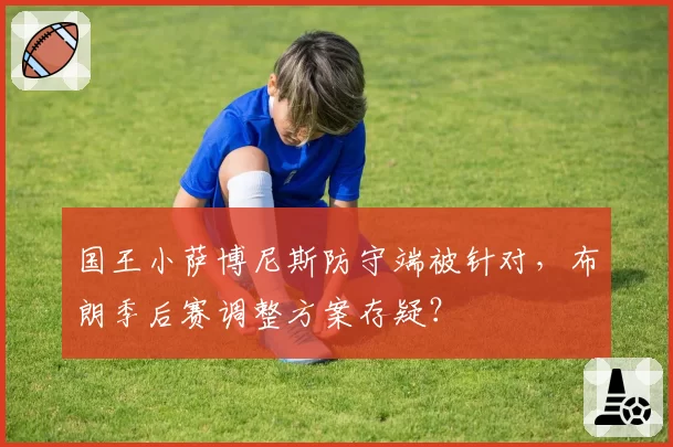 国王小萨博尼斯防守端被针对，布朗季后赛调整方案存疑？