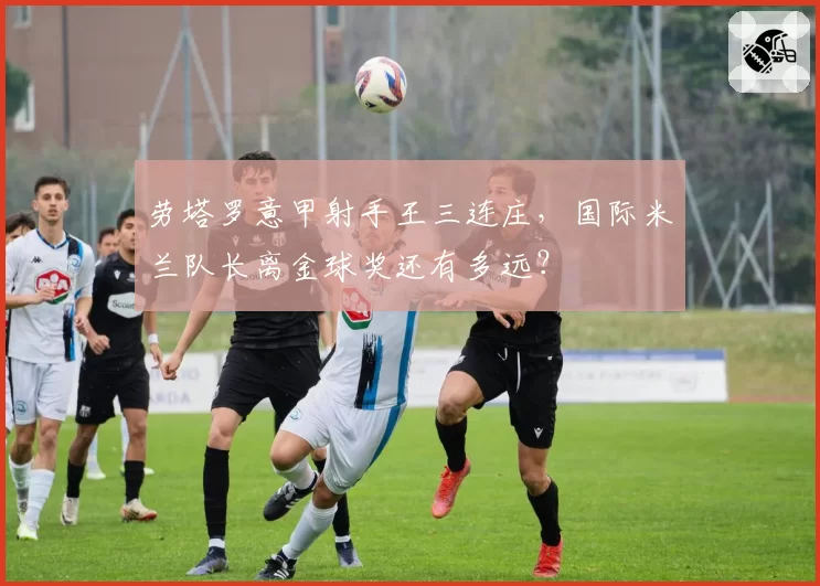 劳塔罗意甲射手王三连庄，国际米兰队长离金球奖还有多远？