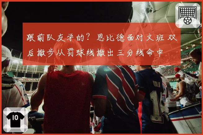 跟前队友学的?恩比德面对文班 双后撤步从罚球线撤出三分线命中