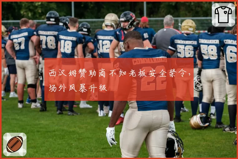 西汉姆赞助商不知老板安全禁令，场外风暴升级