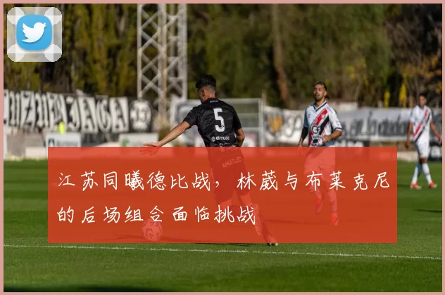江苏同曦德比战，林葳与布莱克尼的后场组合面临挑战
