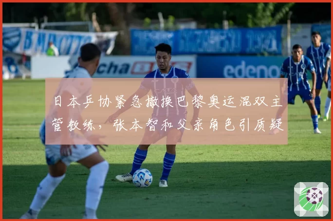 日本乒协紧急撤换巴黎奥运混双主管教练，张本智和父亲角色引质疑