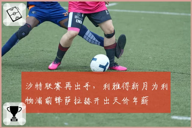 沙特联赛再出手，利雅得新月为利物浦前锋萨拉赫开出天价年薪