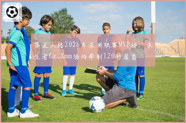 第五人格2026年深渊联赛MVP榜：求生者Gr_Xmm场均牵制120秒居首
