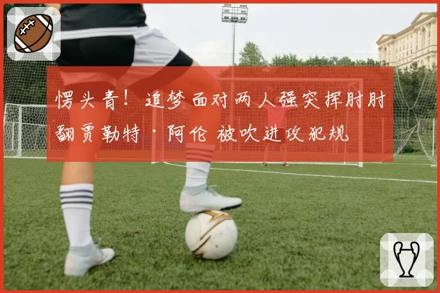 愣头青!追梦面对两人强突挥肘肘翻贾勒特·阿伦 被吹进攻犯规
