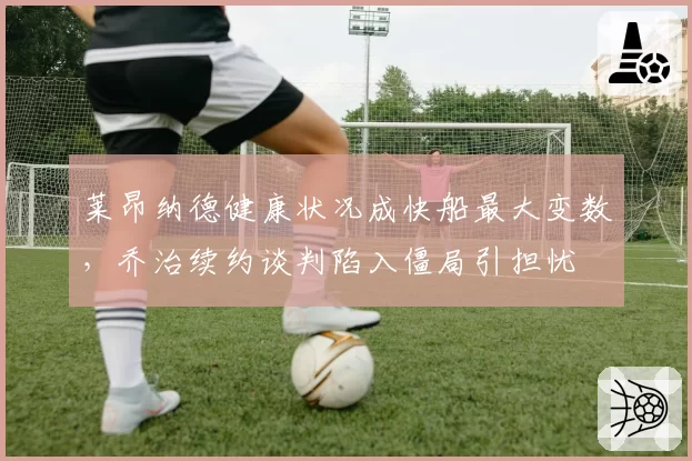 莱昂纳德健康状况成快船最大变数，乔治续约谈判陷入僵局引担忧