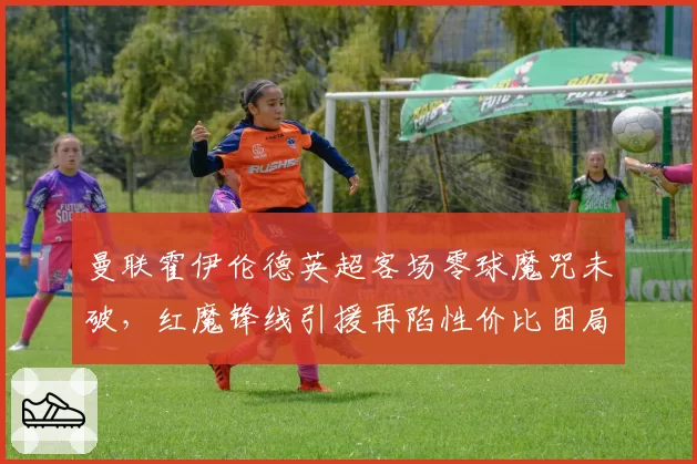 曼联霍伊伦德英超客场零球魔咒未破，红魔锋线引援再陷性价比困局