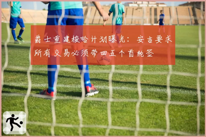 爵士重建梭哈计划曝光：安吉要求所有交易必须带回五个首轮签