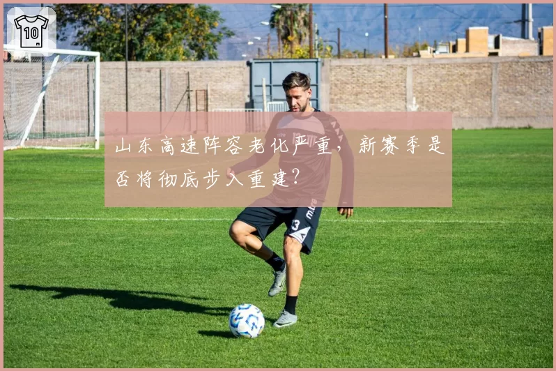 山东高速阵容老化严重,新赛季是否将彻底步入重建?