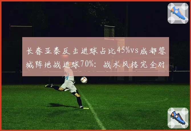 长春亚泰反击进球占比45%vs成都蓉城阵地战进球70%：战术风格完全对立