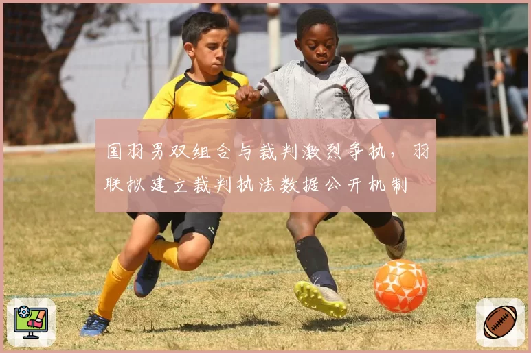 国羽男双组合与裁判激烈争执，羽联拟建立裁判执法数据公开机制