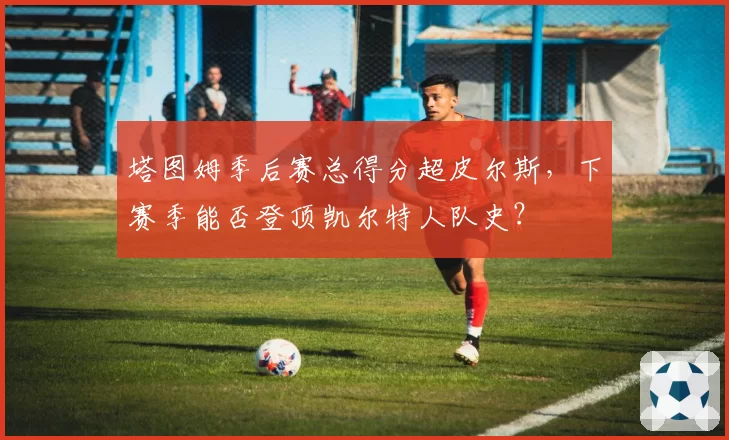 塔图姆季后赛总得分超皮尔斯，下赛季能否登顶凯尔特人队史？