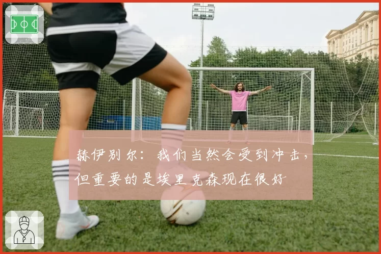 赫伊别尔：我们当然会受到冲击，但重要的是埃里克森现在很好