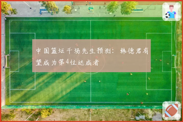 中国篮坛千场先生预测：韩德君有望成为第4位达成者
