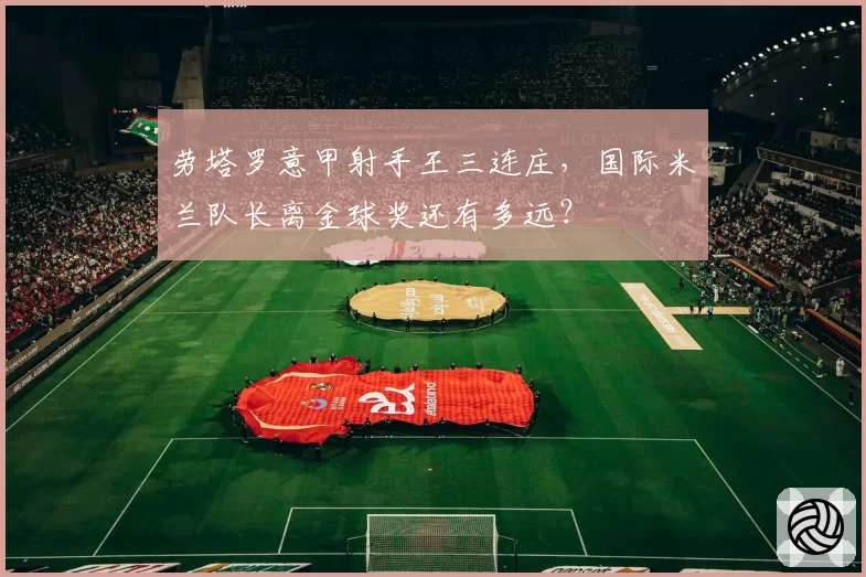 劳塔罗意甲射手王三连庄，国际米兰队长离金球奖还有多远？