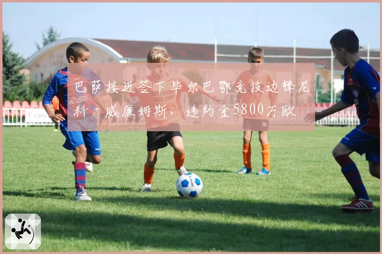 巴萨接近签下毕尔巴鄂竞技边锋尼科·威廉姆斯,违约金5800万欧