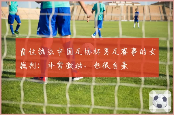 首位执法中国足协杯男足赛事的女裁判：非常激动，也很自豪