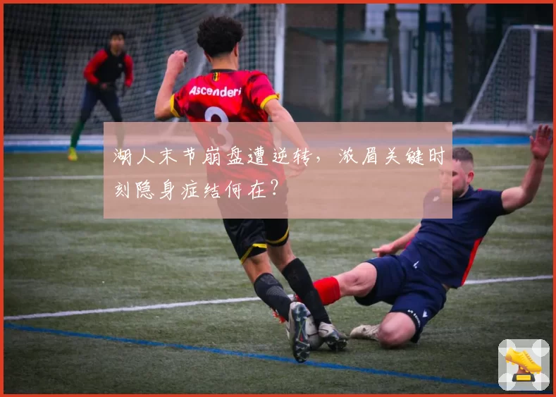 湖人末节崩盘遭逆转，浓眉关键时刻隐身症结何在？