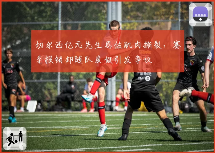切尔西亿元先生恩佐肌肉撕裂,赛季报销却随队度假引发争议