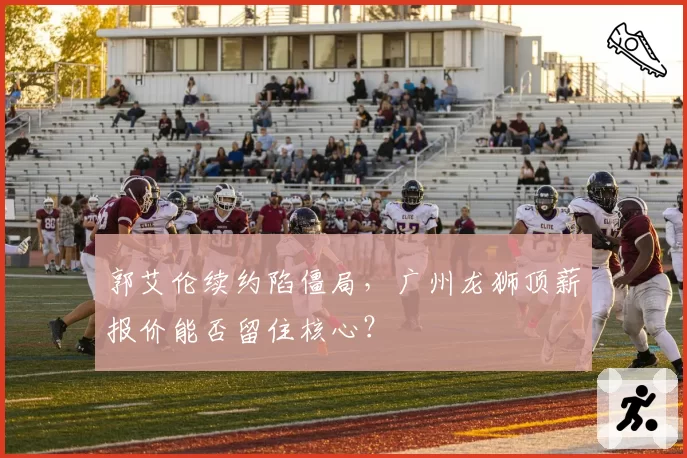 郭艾伦续约陷僵局，广州龙狮顶薪报价能否留住核心？