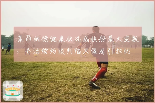 莱昂纳德健康状况成快船最大变数，乔治续约谈判陷入僵局引担忧