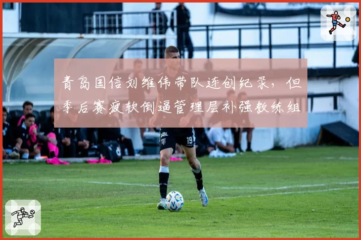 青岛国信刘维伟带队连创纪录，但季后赛疲软倒逼管理层补强教练组