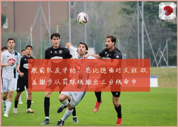 跟前队友学的?恩比德面对文班 双后撤步从罚球线撤出三分线命中