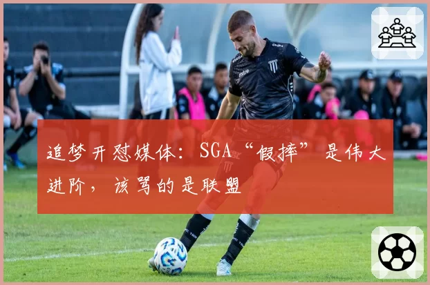 追梦开怼媒体：SGA“假摔”是伟大进阶，该骂的是联盟