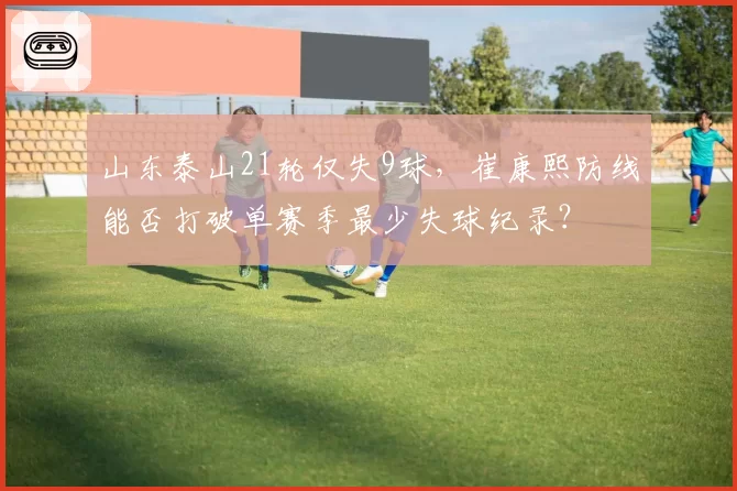 山东泰山21轮仅失9球，崔康熙防线能否打破单赛季最少失球纪录？