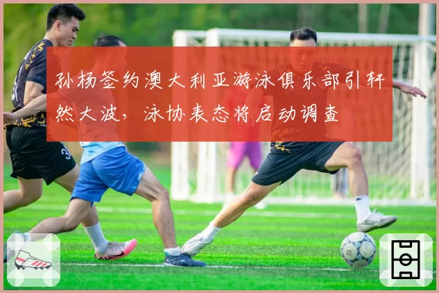 孙杨签约澳大利亚游泳俱乐部引轩然大波，泳协表态将启动调查