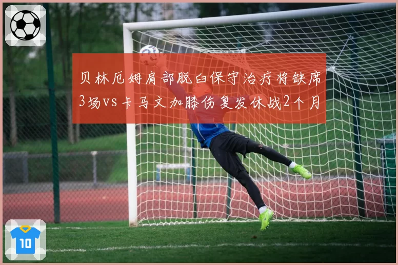 贝林厄姆肩部脱臼保守治疗将缺席3场vs卡马文加膝伤复发休战2个月，皇马中前场复出节奏差异巨大