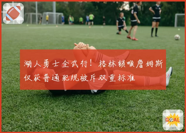 湖人勇士全武行！格林锁喉詹姆斯仅获普通犯规被斥双重标准