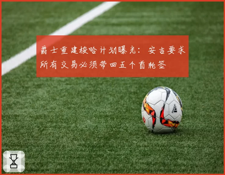 爵士重建梭哈计划曝光：安吉要求所有交易必须带回五个首轮签