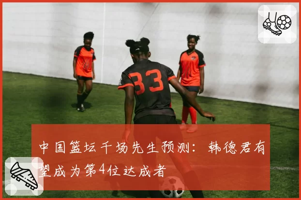 中国篮坛千场先生预测：韩德君有望成为第4位达成者