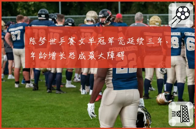 陈梦世乒赛女单冠军荒延续三年,年龄增长恐成最大障碍
