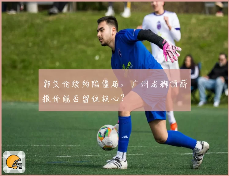 郭艾伦续约陷僵局，广州龙狮顶薪报价能否留住核心？